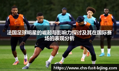 法国足球明星的崛起与影响力探讨及其在国际赛场的表现分析